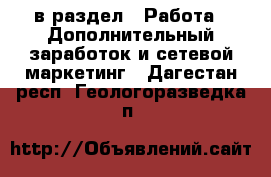 в раздел : Работа » Дополнительный заработок и сетевой маркетинг . Дагестан респ.,Геологоразведка п.